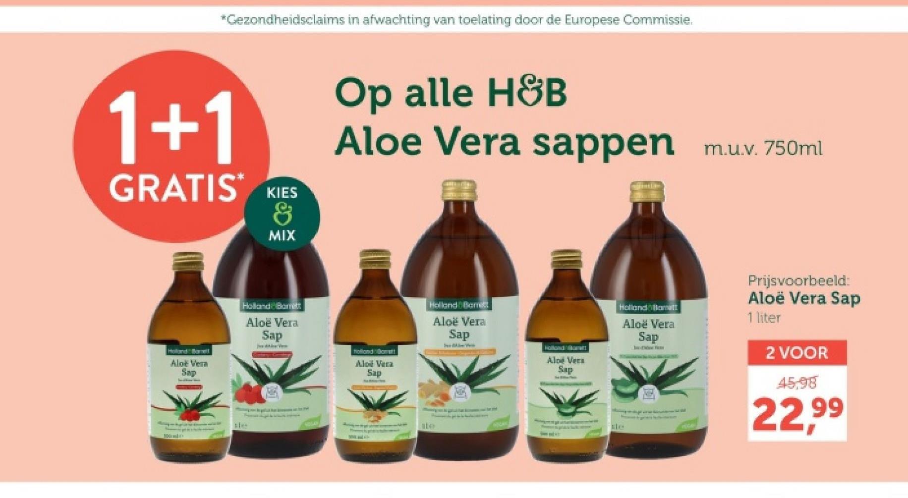 *Gezondheidsclaims in afwachting van toelating door de Europese Commissie.
1+1
GRATIS KIES
&
MIX
Op alle H&B
Aloe Vera sappen
Aloe Vera
Sap
Holland Borett
Aloe Vera
Sap
100m0
NDLAY
Hollondilomet
Aloe Vera
Sap
ste
Holland Bam
Aloe Vera
Sap
Holland ett
Aloe Vera
Sap
m.u.v. 750ml
Holland Blamett
Aloe Vera
Sap
Prijsvoorbeeld:
Aloë Vera Sap
1 liter
2 VOOR
45,98
22,99