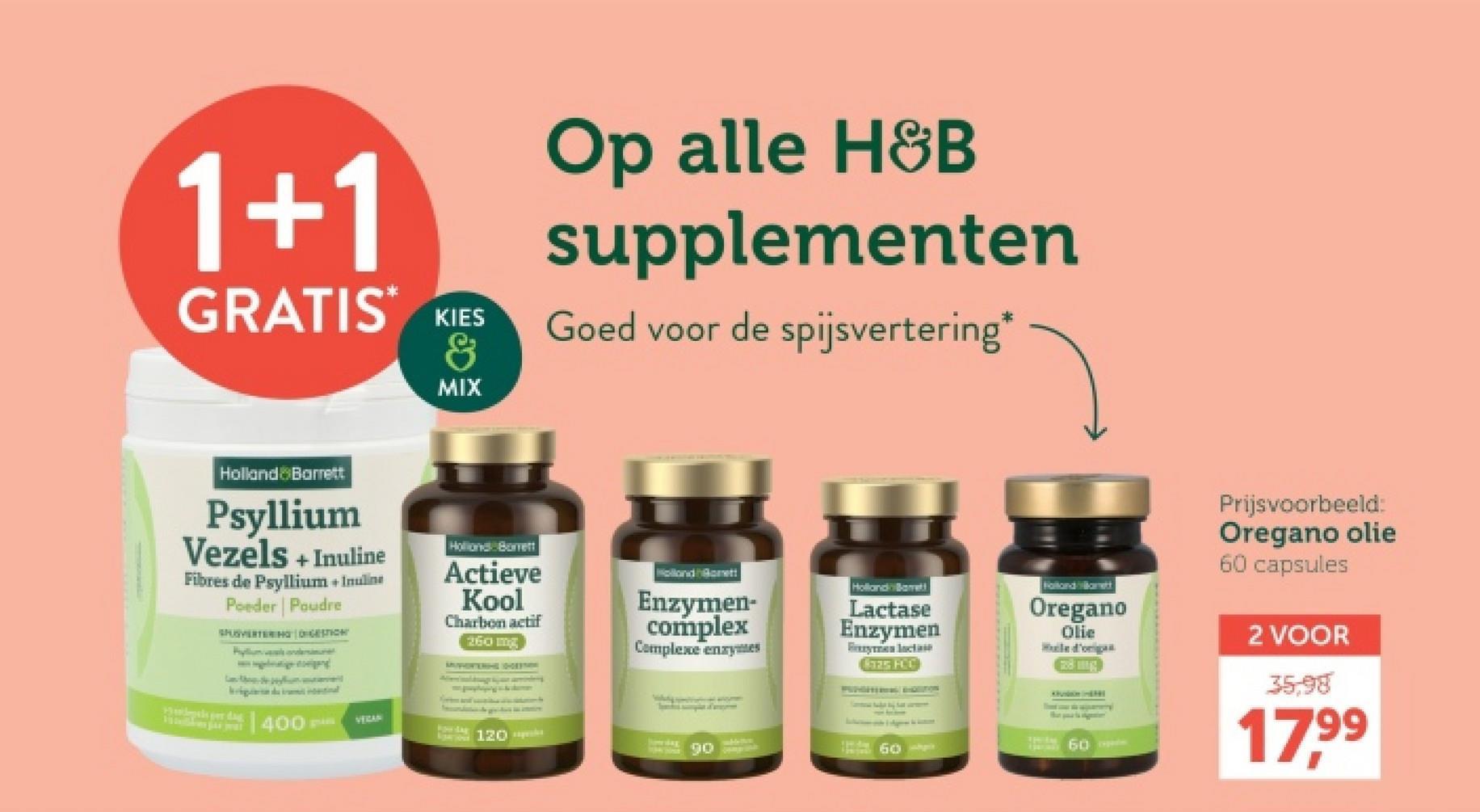 1+1
GRATIS KIES
&
Op alle H&B
supplementen
Goed voor de spijsvertering*
MIX
Holland & Barrett
Psyllium
Vezels + Inuline
Fibres de Psyllium + Inuline
Poeder Poudre
SPUSVERTERINGSTI
Per
Holland Borrett
Actieve
Kool
Charbon actif
igital
400
VERAN
FOW-SAX
260 mg
120
Holland Borett
Enzymen-
complex
Complexe enzymes
Holland Barrett
Lactase
Enzymen
Fryman lactate
325 FCC
Folland Vitamett
Oregano
Olie
Huile d'origa
60-
THIRM
60 ade
Prijsvoorbeeld:
Oregano olie
60 capsules
2 VOOR
35,98
17,99