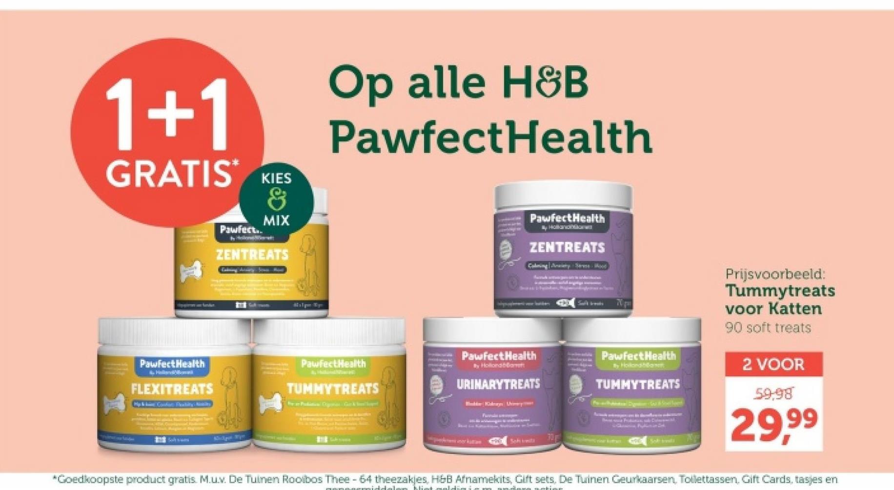 1+1
GRATIS KIES
Pawfect..
&
MIX
ZENTREATS
Op alle H&B
PawfectHealth
PawfectHealth
My Hollandare
ZENTREATS
sporteren ane Sander
PawfectHealth
Hallman
FLEXITREATS
PawfectHealth
TUMMYTREATS
Pawfect Health
By Hollond ba
URINARY TREATS
Bidder Kalnays Ucery
Farm
Schirmt
Pawfect Health
By Hollandbla
TUMMYTREATS
Prijsvoorbeeld:
Tummytreats
voor Katten
90 soft treats
2 VOOR
59,98
29,99
*Goedkoopste product gratis. M.u.v. De Tuinen Rooibos Thee - 64 theezakjes, H&B Afnamekits, Gift sets. De Tuinen Geurkaarsen, Tollettassen, Gift Cards, tasjes en