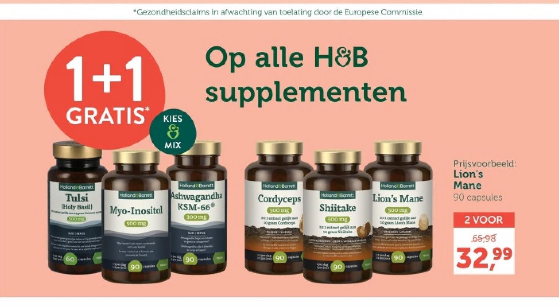 *Gezondheidsclaims in afwachting van toelating door de Europese Commissie.
1+1
GRATIS KIES
&
MIX
Op alle H&B
supplementen
Holland Bamett
Tulsi
[Holy Basil]
50-0UE
WATCHFOR
60
Holland Blamett
Holland Barrett
Myo-Inositol
Ashwagandha
KSM-66*
Holland Borett
Cordyceps
500 mg
Holland Gamett
Shiitake
300 mg
500 mg
500 mg
50 gram Cont
HULF REPOL
to green Shotbe
90
Holland Borrett
Lion's Mane
500 mg
10 gram Lion's Mace
Prijsvoorbeeld:
Lion's
Mane
90 capsules
2 VOOR
65.98
Hamdag
90
90
90
32.99