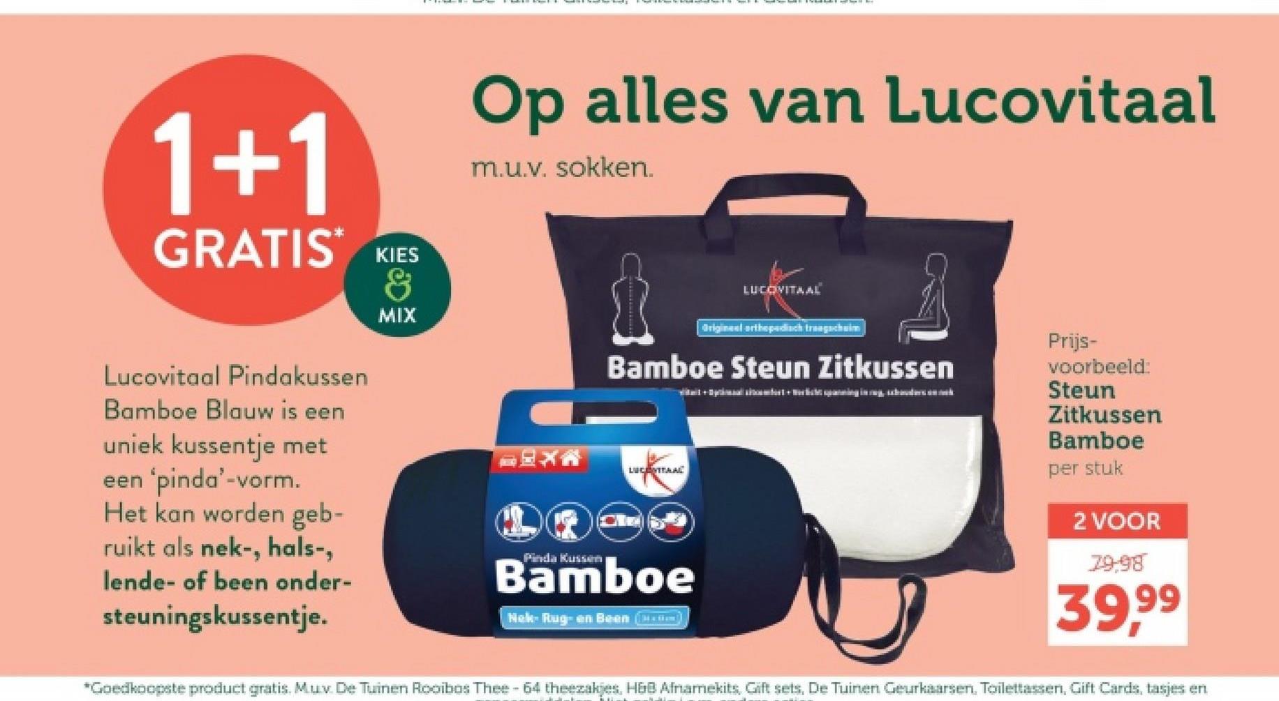 1+1
GRATIS* KIES
Lucovitaal Pindakussen
Bamboe Blauw is een
uniek kussentje met
een 'pinda'-vorm.
Het kan worden geb-
ruikt als nek-, hals-,
lende- of been onder-
steuningskussentje.
&
MIX
Op alles van Lucovitaal
m.u.v. sokken.
Pinda Kussen
LUCOVITAAL
Origineel orthopedisch trac
Prijs-
Bamboe Steun Zitkussen
LUCENTRAAL
Bamboe
Nek- Rug- en Been ()
voorbeeld:
Steun
Zitkussen
Bamboe
per stuk
2 VOOR
79,98
39,99
*Goedkoopste product gratis. Mux De Tuinen Rooibos Thee-64 theezakjes, H&B Afnamekits, Gift sets, De Tuinen Geurkaarsen. Toilettassen, Gift Cards, tasjes en