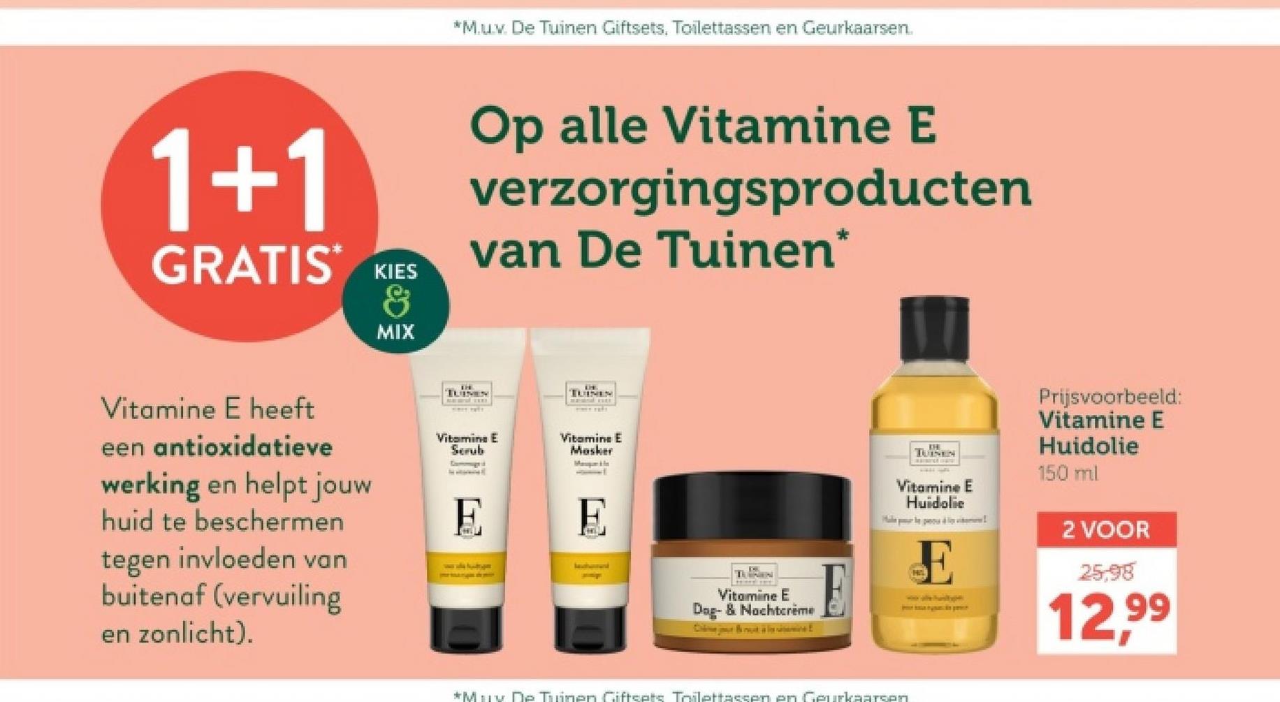 *M.u.v. De Tuinen Giftsets, Toilettassen en Geurkaarsen.
1+1
GRATIS KIES
&
MIX
Op alle Vitamine E
verzorgingsproducten
van De Tuinen*
TUINEN
Vitamine E heeft
een antioxidatieve
werking en helpt jouw
huid te beschermen
tegen invloeden van
buitenaf (vervuiling
en zonlicht).
Vitamine E
Scrub
E
TUINEN
Vitamine E
Masker
Vitamine E
Dog- & Nachtcrème
C
TUINEN
Vitamine E
Huidolie
E
Prijsvoorbeeld:
Vitamine E
Huidolie
150 ml
2 VOOR
25,98
12.99
*Muy De Tuinen Giftsets Toilettassen en Geurkaarsen