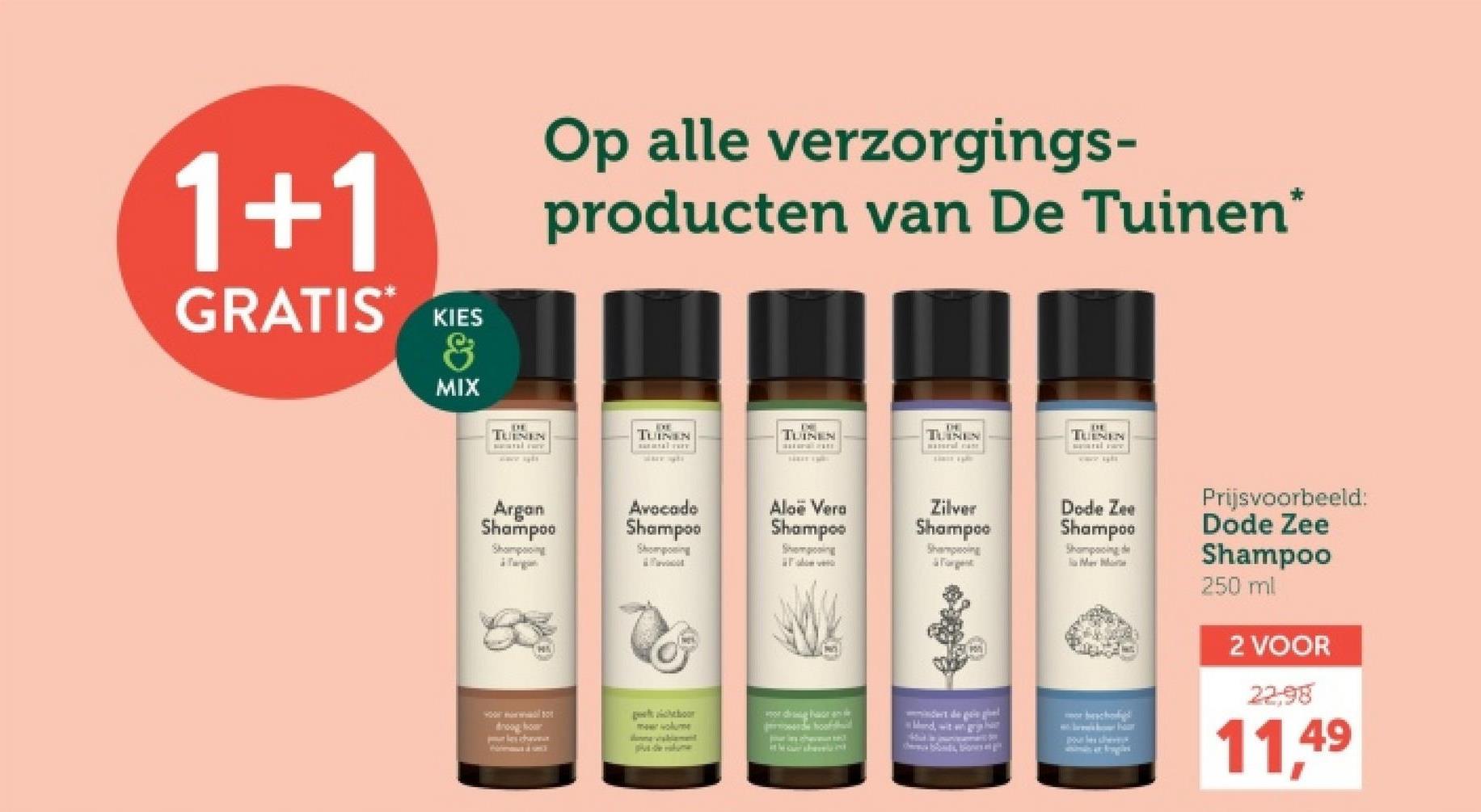 1+1
GRATIS KIES
&
MIX
Op alle verzorgings-
producten van De Tuinen*
EXE
TUINEN
TUINEN
TUINEN
TUINENS
TUINEN
Argan
Shampoo
Avocado
Shampoo
Shampoing
Shomposing
Aloe Vera
Shampoo
Sempoing
dig
Zilver
Shampoo
Shampoing
Foren
Dode Zee
Shampoo
Shampooing de
sch
Mand, wit gr
r
Pour les chers
de
the car she
Bonds Bones en git
Prijsvoorbeeld:
Dode Zee
Shampoo
250 ml
2 VOOR
22.98
11,49
drooghor
firmou a sec
cheboor
meer volume