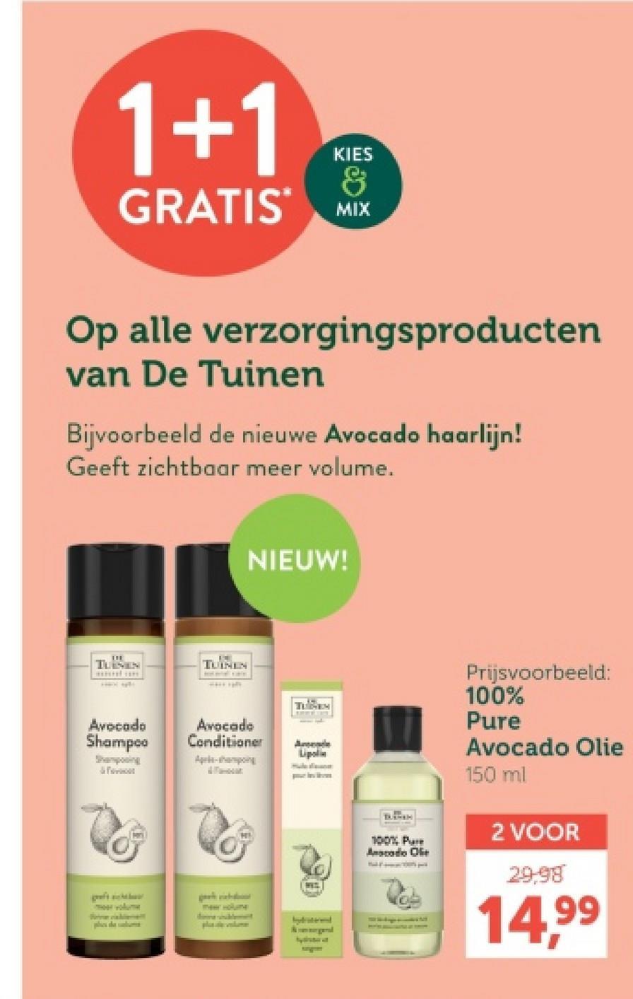 1+1
KIES
&
GRATIS MIX
Op alle verzorgingsproducten
van De Tuinen
Bijvoorbeeld de nieuwe Avocado haarlijn!
Geeft zichtbaar meer volume.
TURSAN
TUINEN
NIEUW!
Avocado
Shampoo
Avocado
Conditioner
Lipolin
Shampooing
&
Apple-pong
moor volume
phs de alum
Meer Holume
bydraterend
100% Pur
Anscodo Ole
Prijsvoorbeeld:
100%
Pure
Avocado Olie
150 ml
2 VOOR
29.98
14,99