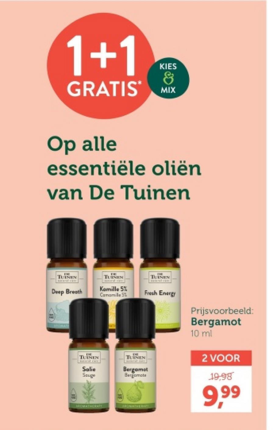 1+1
KIES
&
GRATIS MIX
Op alle
essentiële oliën
van De Tuinen
TUINEN
THE
TUINEN
IDE
TUINEN
Deep Breath
Kamille 5%
Camomille 5%
Fresh Energy
THE
TUINEN
wwwwwww
Salie
Souge
TUINEN
Bergamot
Bergomote
MATHERAPY
Prijsvoorbeeld:
Bergamot
10 ml
2 VOOR
19.98
9,99