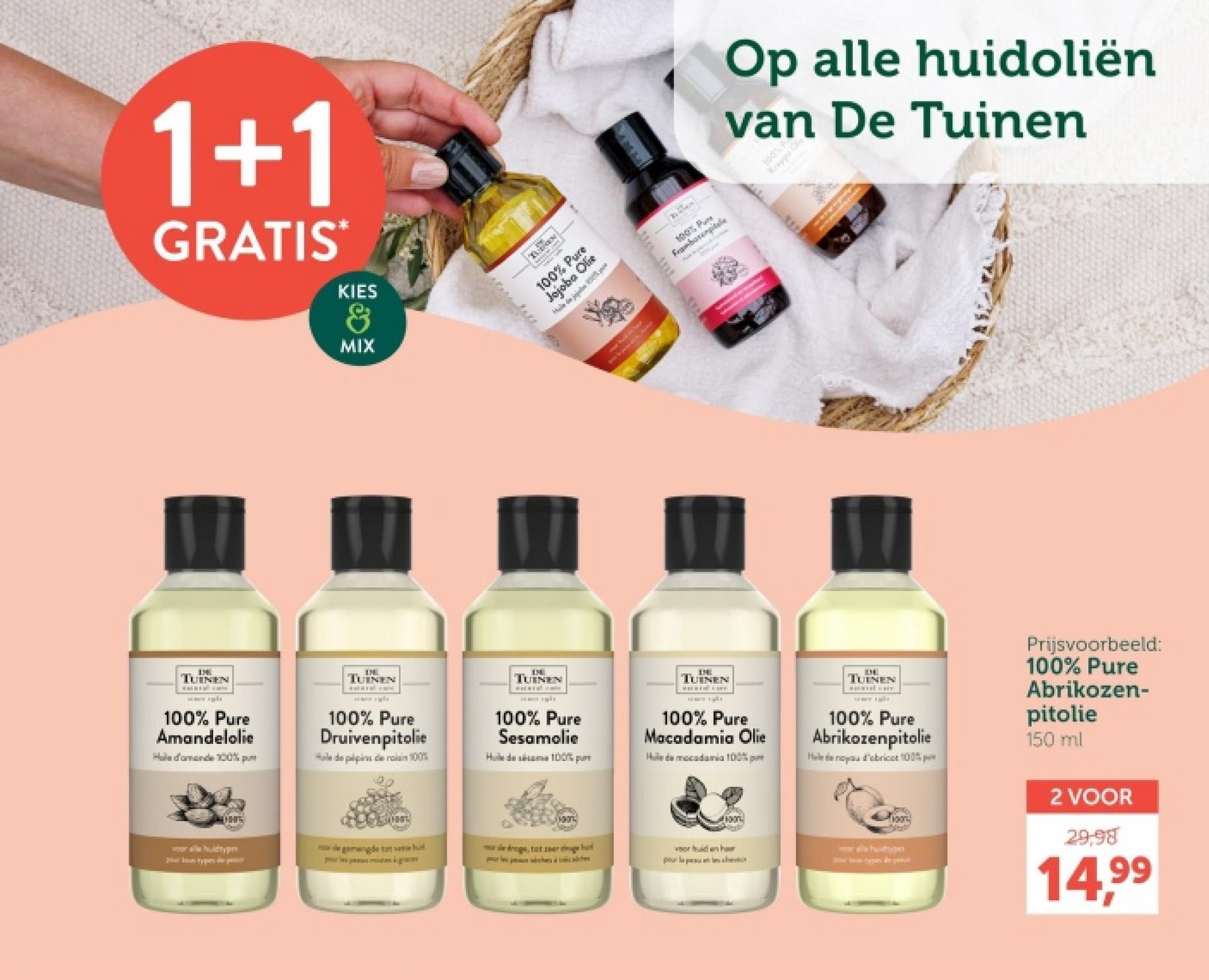 1+1
GRATIS*
KIES
&
MIX
Op alle huidoliën
van De Tuinen
% Pure
100% P
Hele de joie
AVE
華
100% Pure
Framborempitale
Kappa K
www
TUINEN
100% Pure
Amandelolie
Hale d'amende 100% p
TUINEN
100% Pure
Druivenpitolie
Hale de pépins de rois 100%
TUINEN
100% Pure
Sesamolie
Huile de sésame 100% pu
TUINEN
100% Pure
Macadamia Olie
Hude mocadamia 100%
TUINEN
100% Pure
Abrikozenpitolie
Hele de noyau d'abricot 100%
Prijsvoorbeeld:
100% Pure
Abrikozen-
pitolie
150 ml
Mon
de gemengde tat vete d
droge, tot eer hoge d
vor hulden haur
Pour la plahv
alle huidtypen
2 VOOR
29:98
14,99