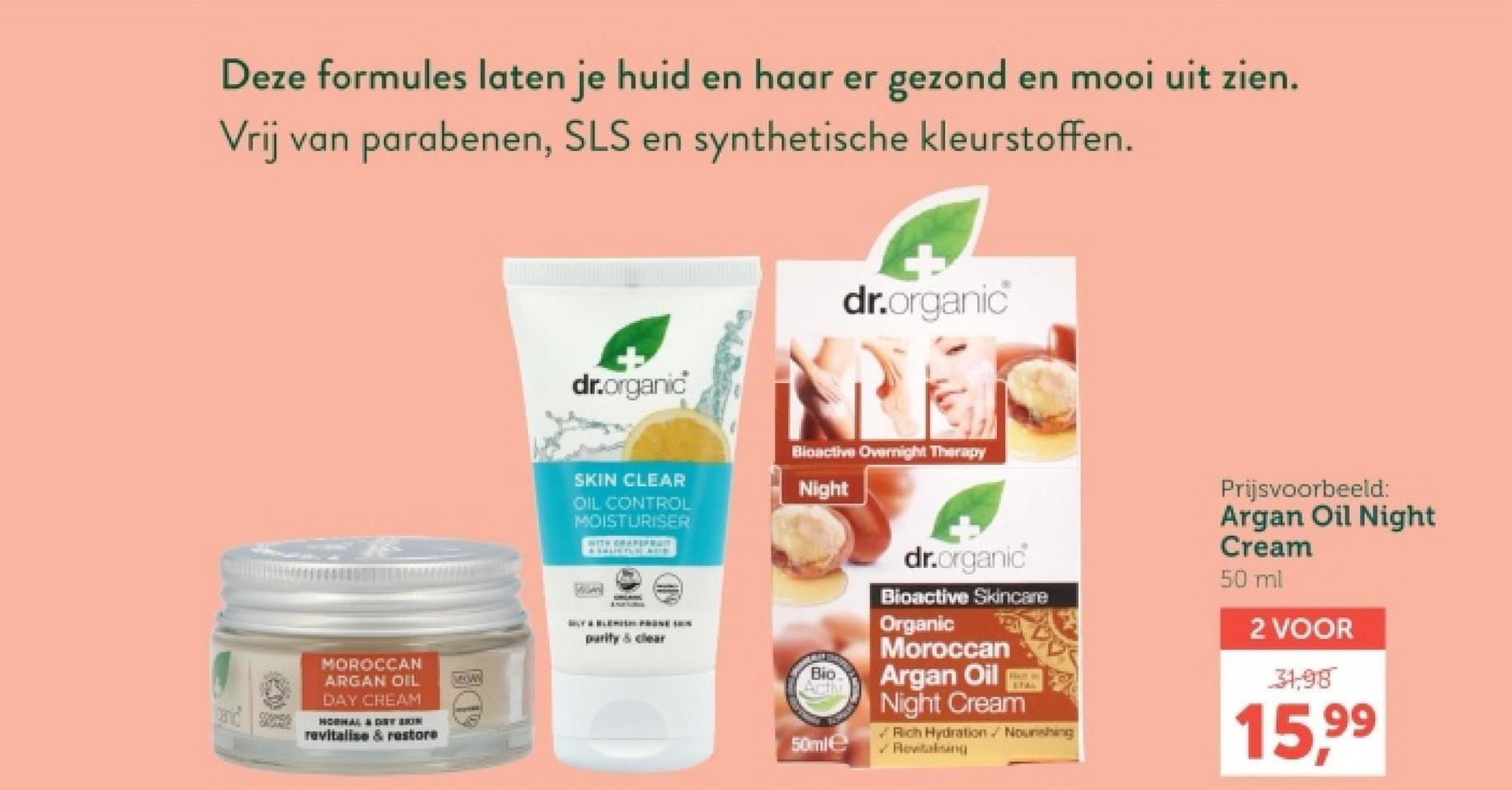 Deze formules laten je huid en haar er gezond en mooi uit zien.
Vrij van parabenen, SLS en synthetische kleurstoffen.
MOROCCAN
ARGAN OIL
DAY CREAM
HOSHAL & DRY BRIN
revitalise & restore
dr.organic
dr.organic
SKIN CLEAR
OIL CONTROL
MOISTURISER
WITH GRAPEFRAC
Bioactive Overnight Therapy
Night
purity & clear
Bio
MROWN
Acti
50ml
dr.organic
Bioactive Skincare
Organic
Moroccan
Argan Oil
PRAST ANY
Night Cream
ETAN
Rich Hydration Nourishing
Revitalising
Prijsvoorbeeld:
Argan Oil Night
Cream
50 ml
2 VOOR
31,98
15,99