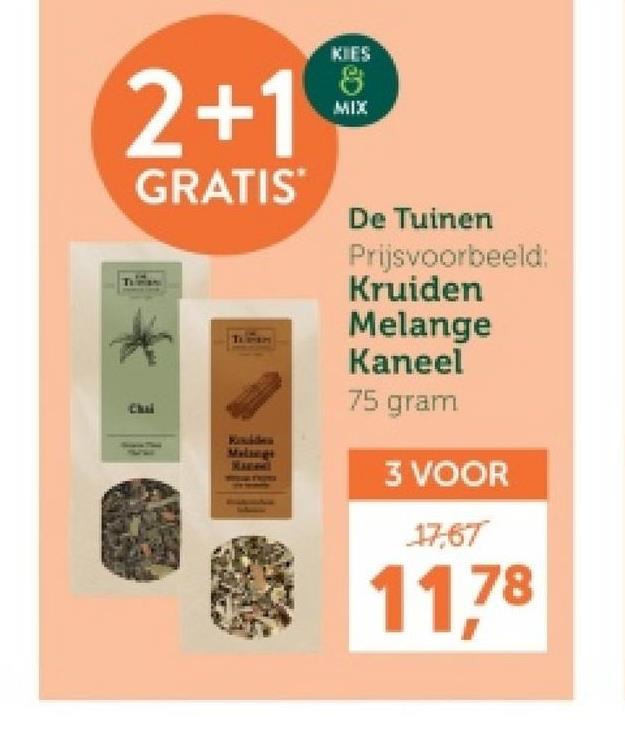 2+1
GRATIS
Chai
Melings
KIES
8
MIX
De Tuinen
Prijsvoorbeeld:
Kruiden
Melange
Kaneel
75 gram
3 VOOR
17,67
11,78