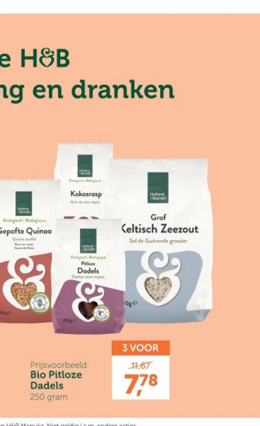 e H&B
ng en dranken
Hand
qu
Kokosrasp
Mode
Holond
Dibortell
Grof
Keltisch Zeezout
Sel de Guérande grossier
Biologisch Biologique
Gepofte Quinoa
Quin
Fi
250g
Biologic BlogH
Pitlane
Dadels
Dattes moye
&
Oge
Prijsvoorbeeld:
Bio Pitloze
Dadels
250 gram
3 VOOR
11,67
778
– UGO M-mucks Mist saldim i am andern setine.