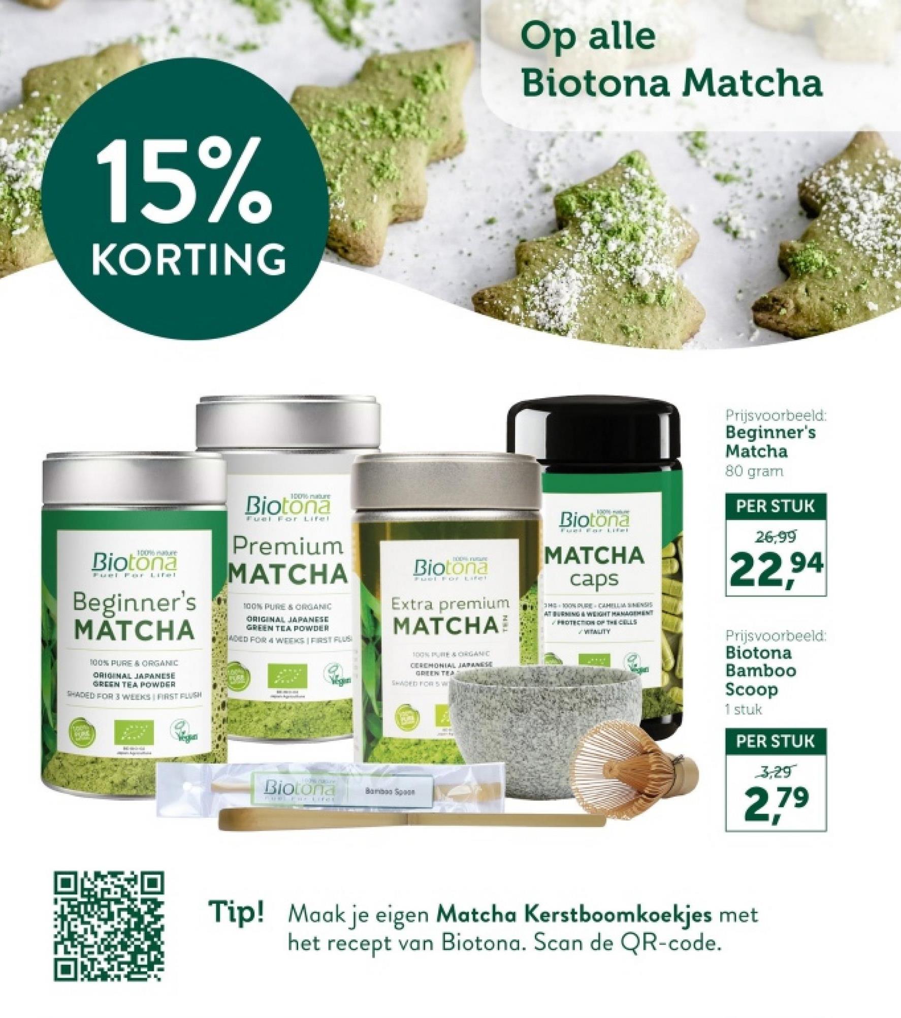 15%
KORTING
Op alle
Biotona Matcha
100% nature
Biotona
Fuel For
Lifel
Beginner's
MATCHA
100% PURE & ORGANIC
ORIGINAL JAPANESE
GREEN TEA POWDER
SHADED FOR 3 WEEKS FIRST FLUSH
Biotona
Fuel For Lifel
Premium
MATCHA
100% PURE & ORGANIC
ORIGINAL JAPANESE
GREEN TEA POWDER
ADED FOR 4 WEEKS | FIRST FLUS
TOON YUGU
Biotona
Fuel For Lifet
Extra premium
MATCHA
100% PURE & ORGANIC
CEREMONIAL JAPANESE
GREEN TEA
SHADED FOR 5 W
100
Biotona
MATCHA
caps
3H 100% PURE CAHELLM SINENSIS
AT BURNING & WEIGHT MANAGEMENT
PROTECTION OF THE CELLS
VITALITY
Prijsvoorbeeld:
Beginner's
Matcha
80 gram
PER STUK
26,99
22,94
Biotona
cuture
Bam S
FORL Far LifeE
Prijsvoorbeeld:
Biotona
Bamboo
Scoop
1 stuk
PER STUK
3,29
2,79
Tip! Maak je eigen Matcha Kerstboomkoekjes met
het recept van Biotona. Scan de QR-code.