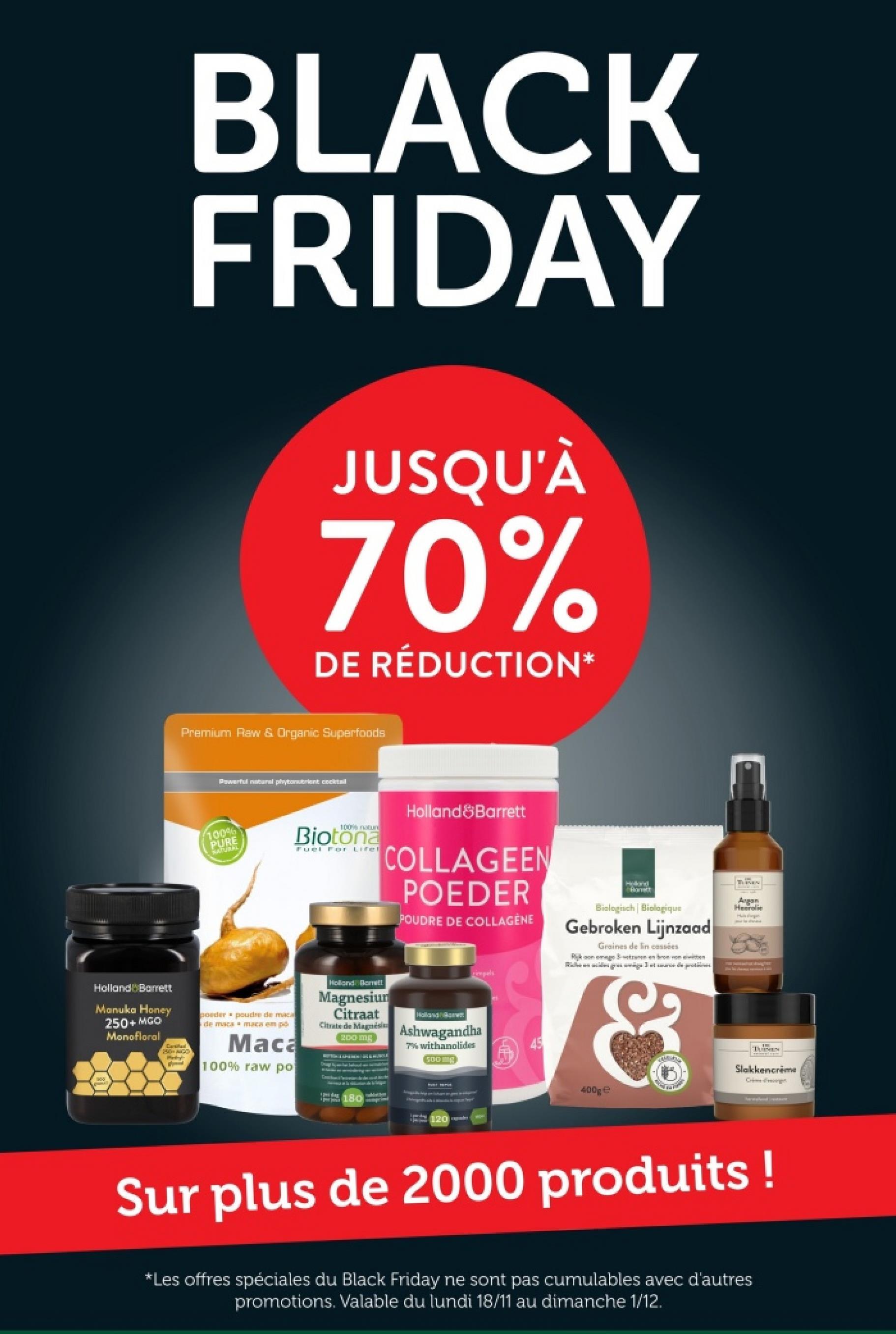 BLACK
FRIDAY
JUSQU'À
70%
DE RÉDUCTION*
Premium Raw & Organic Superfoods
Powerful natural phytobrient cocktail
100%
PURE
NATUREL
100% nature
Biotona
Fuel For Lifel
Holland Barrett
COLLAGEEN
POEDER
POUDRE DE COLLAGÉNE
rimpels
Biologisch | Biologique
Gebroken Lijnzaad
Graines de lin cassées
Rikon megeten en bron von
Rigs get depos
Angan
Heerolie
Hulgin
Holland Barrett
Manuka Honey
250+ MGO
Monofloral
250 GG
poeder
de maca
poudre de maca
maca em pó
Maca
100% raw po
Holland Borett
Magnesium
Citraat
Citrate de Magnési
200 mg
Ashwagandha
7% withanolides
500g
100
Slakkencreme
Crime decorget
180
400ge
120 le
Sur plus de 2000 produits !
*Les offres spéciales du Black Friday ne sont pas cumulables avec d'autres
promotions. Valable du lundi 18/11 au dimanche 1/12.