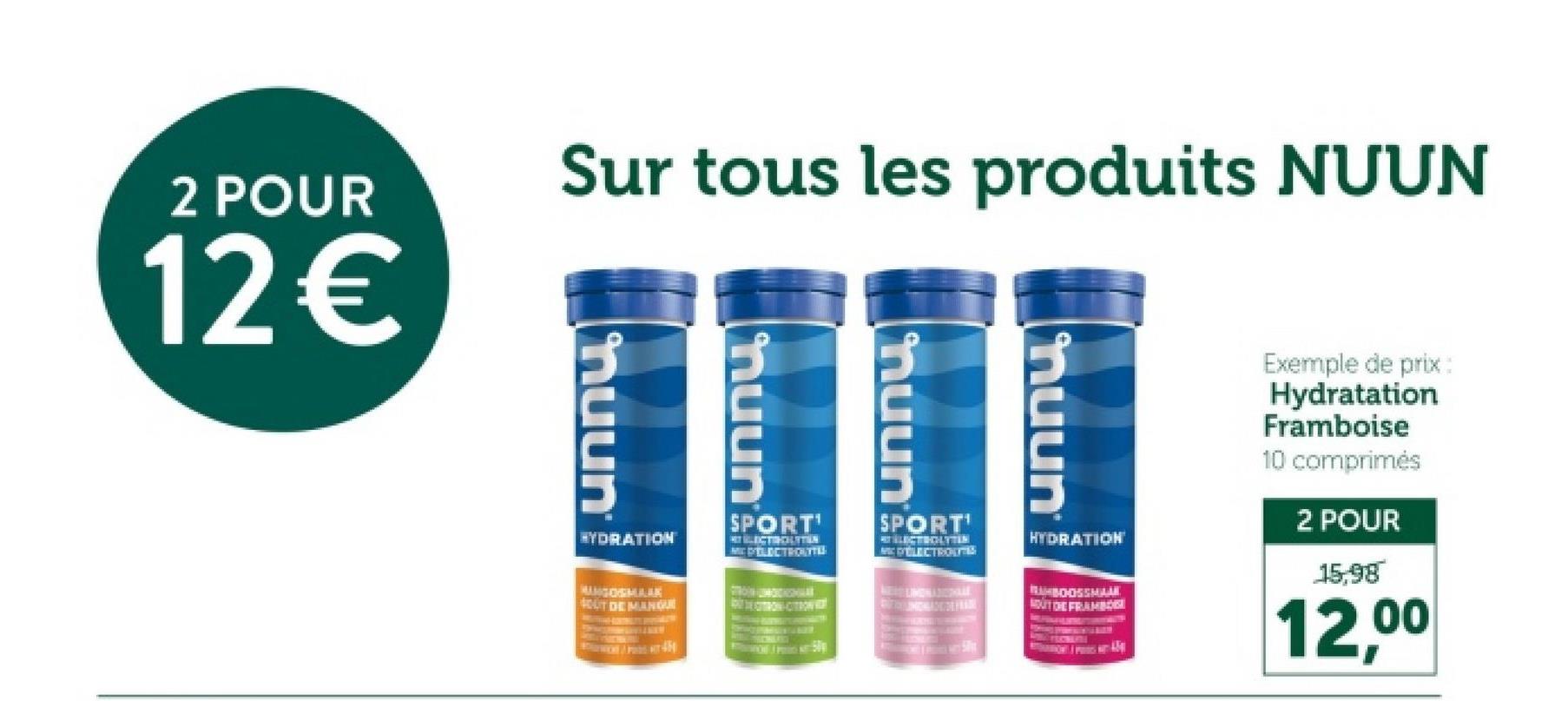 Exemple de prix:
Hydratation
Framboise
10 comprimés
2 POUR
15,98
12,00
Sur tous les produits NUUN
2 POUR
12€
muun
huun
nuun
HYDRATION
MUNGOGMARK
SOUT DE MANQUE
SPORT'
LECTROLITIN
MC ELECTROLYTE
SPORT'
PELECTROTES
HYDRATION
RUBOOSSMAAK
OUT DE FRAMBO
nuun