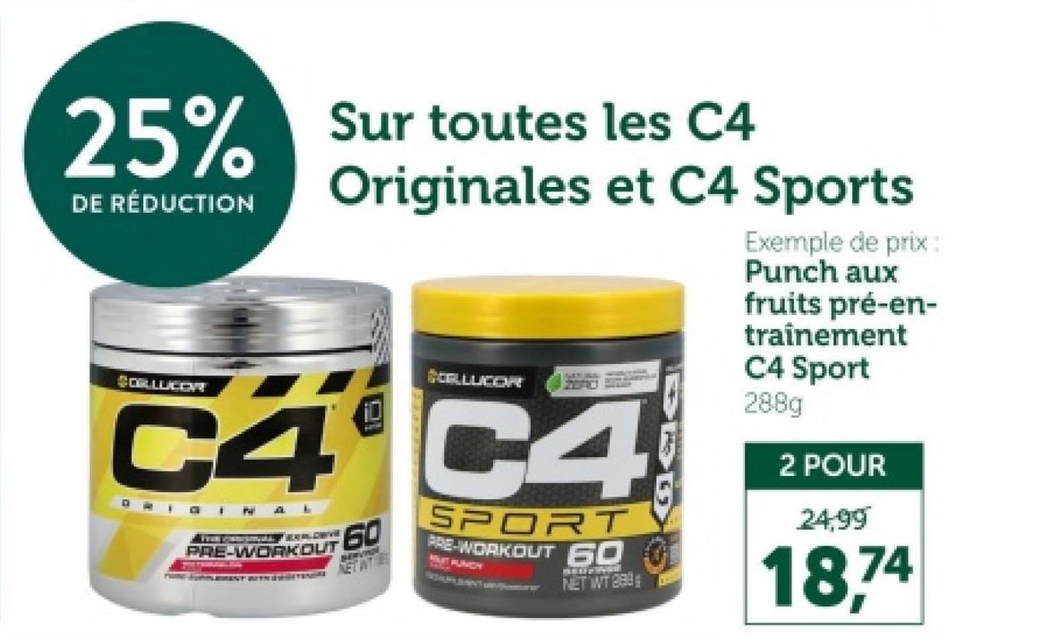 25% Sur toutes les C4
DE RÉDUCTION
CORLUCOR
Originales et C4 Sports
CELLUCOR
C4 C4
ORIGINAL
& FREE CORROSIONAL EXPLORIV
PRE-WORKOUT
60
NET WITH
SPORT
PRE-WORKOUT 60
MUTAUNCH
NET WT 289
Exemple de prix:
Punch aux
fruits pré-en-
trainement
C4 Sport
288g
2 POUR
24,99
18,74