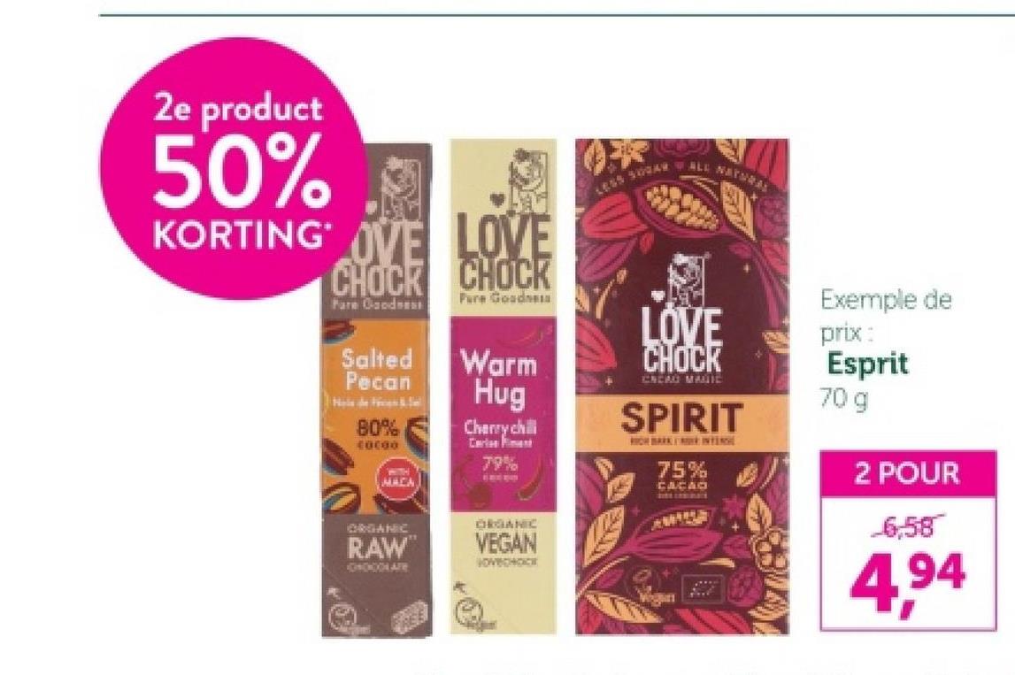 2e product
50%
KORTING OVE LOVE
CHOCK CHOCK
Pure Good
Pare Goodnes
Salted
Pecan
Warm
Hug
80%
C0C00
MACA
ORGANIC
RAW
Cherry chilli
Carles
79%
ORGANIC
VEGAN
VOVECHOCK
LESS SOGAR ALL NArea
LOVE
CHOCK
CREAO MALTIE
SPIRIT
ICH BARKIN
75%
CACAO
AWARE
Exemple de
prix:
Esprit
70 g
2 POUR
6,58
4,94