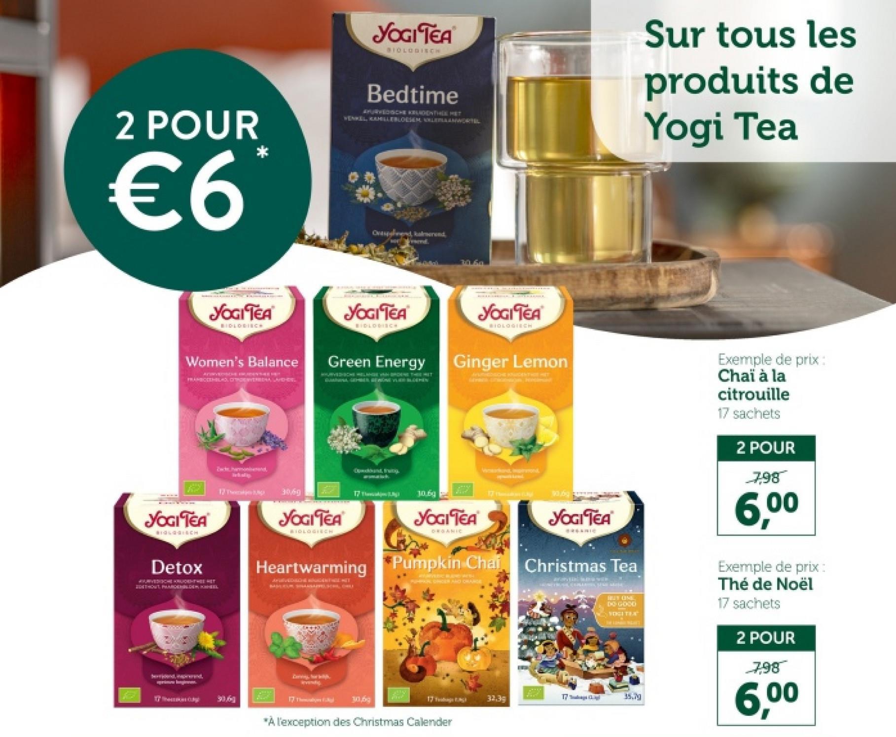 2 POUR
€6
YOGI TEA
SIOLOGISCH
Bedtime
APURVEDISCHE KUNDENTHELMET
VENKEL, KAHILLEBLOESEM LEANWORTEL
Sur tous les
produits de
Yogi Tea
Ovesend, kalmerend
39.60
YOGITEA
BIDLOGINCH
Women's Balance
FRANBOOTHBLAS, DITHOENVERBERA LARGHISL
YOGI TEA
BIOLOGISCH
Green Energy
YOGI TEA
BIOLOGICH
Ginger Lemon
AYURVEDICHE KÕIGENTHOE HET
JOGI TEA
BIOLOGISCH
Detox
APURVEDHE KRUDENTHEE HET
ZESTHOUT PAARDENDEN CHIL
Bahamond
linkskip
17 T
3069
YOGITEA
BIDLOGINCH
Speckband, Fruity
17 Theaking
10.69
YOGI TEA
ORGANIC
Wand, marvon
17 C
YOGI TEA
Pumpkin Chai Christmas Tea
Heartwarming Pumpkin Chai
WERVERIC BAND WISH
FORPAR STIGEN AND ORANGE
TỶ Theek
306
17 The
30,6
HUS UNE
DO GOOD
VOGITEX
Exemple de prix:
Chaï à la
citrouille
17 sachets
2 POUR
7,98
6,00
Exemple de prix:
Thé de Noël
17 sachets
2 POUR
7.98
6,00
35.79
17 Tags B
32.3g
*À l'exception des Christmas Calender