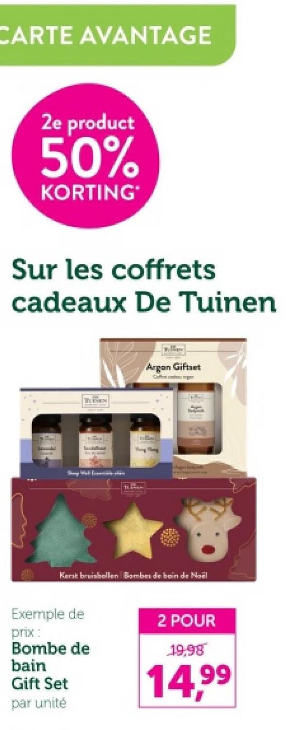 CARTE AVANTAGE
2e product
50%
KORTING
Sur les coffrets
cadeaux De Tuinen
TLEM
lanishes
TULHAM
Argan Giftset
Coffesorgen
Kerst bruisbollen Bambes de boin de Noël
Exemple de
2 POUR
prix:
Bombe de
bain
Gift Set
par unité
19.98
14,99