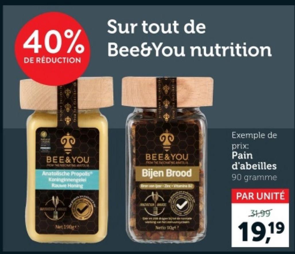 Sur tout de
40% Bee&You nutrition
DE RÉDUCTION
BEE&YOU
FROM THE ALICINATING ANATOLIA
Anatolische Propolis
Koninginnengele
Rauwe Honing
20
BEE & YOU
FROM THE TWICINATING ANTIL
Bijen Brood
Brony wan ijzer - Dinc Vitamin B2
Net 190g
Netia 90g
Exemple de
prix:
Pain
d'abeilles
90 gramme
PAR UNITÉ
31,99
19,19