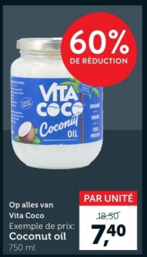 60%
DE RÉDUCTION
VITA
COC
Сосопи
OIL
ORGAN
COLD
PAR UNITÉ
Op alles van
Vita Coco
Exemple de prix:
Coconut oil
18,50
7,40
750 ml