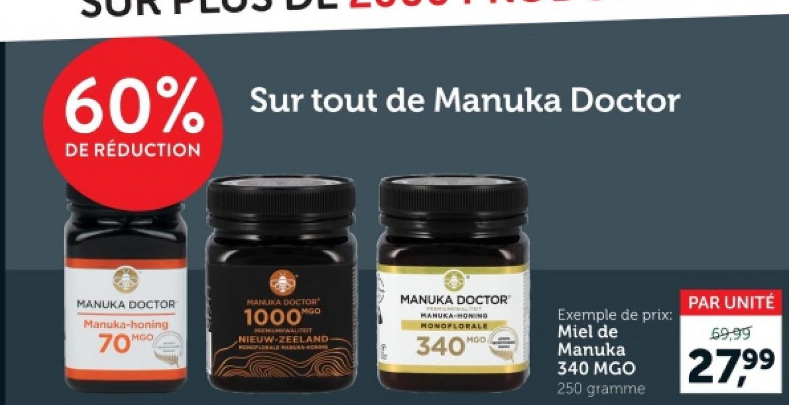 60% Sur tout de Manuka Doctor
DE RÉDUCTION
MANUKA DOCTOR
Manuka-honing
MGO
70™
MANUKA DOCTOR
MGO
1000™
PREMIUMIWALITEIT
NIEUW-ZEELAND
PICHOPLIHAHLE HAMURA HONING
MANUKA DOCTOR
FREEHUHIONALIT
MANUKA-HOWING
MONOFLORALE
340'
MOO
Exemple de prix:
Miel de
Manuka
340 MGO
250 gramme
PAR UNITÉ
69.99
27.99