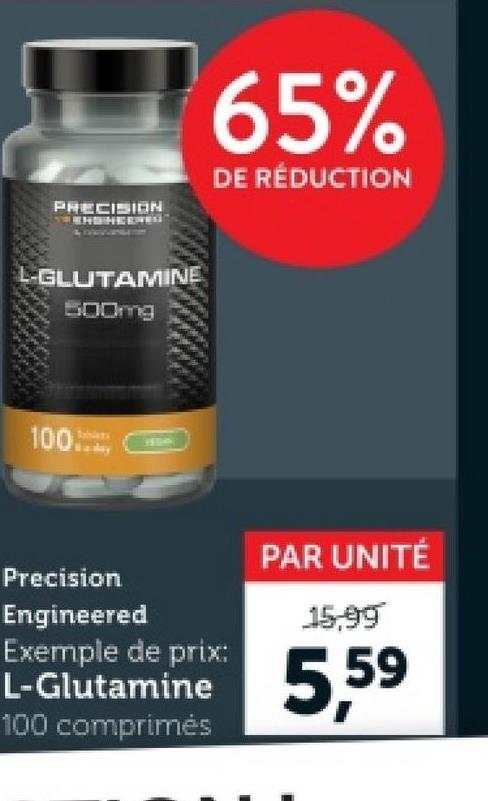 PRECISION
65%
DE RÉDUCTION
L-GLUTAMINE
500mg
100..-
13004
Precision
Engineered
Exemple de prix:
L-Glutamine
100 comprimés
PAR UNITÉ
15,99
5,59