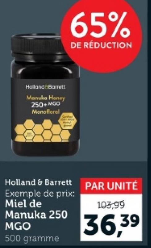 Holland Barrett
Manuka Honey
250+ MGO
Monofloral
Holland & Barrett
65%
DE RÉDUCTION
PAR UNITÉ
Exemple de prix:
Miel de
Manuka 250
MGO
500 gramme
103,99
36,39