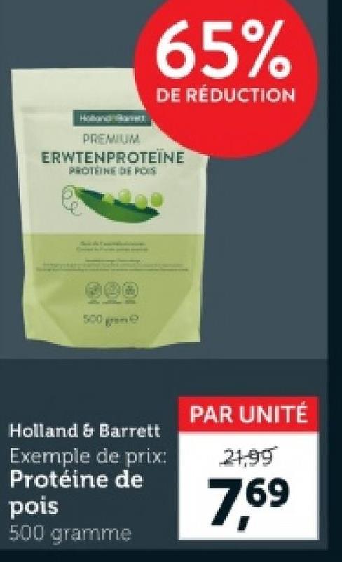 65%
DE RÉDUCTION
PREMIUM
ERWTENPROTEINE
PROTEINE DEPOIS
500 gre
Holland & Barrett
Exemple de prix:
Protéine de
pois
500 gramme
PAR UNITÉ
21,99
7,69