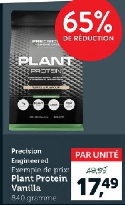 PRECISIO
65%
DE RÉDUCTION
PLANT
PROTEIN
WARELLA FLAVOUR
Precision
Engineered
Exemple de prix:
Plant Protein
Vanilla
840 gramme
PAR UNITÉ
49.99
17.49