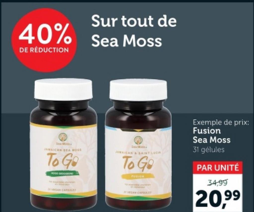 40%
DE RÉDUCTION
Sur tout de
Sea Moss
JAMAICAN SEA MOSS
To Go
JAMAICAN & SAINT LUCIA
To Go
PUSION
Y VEGAN CAPSULES
VEGAN CAPSULE
Exemple de prix:
Fusion
Sea Moss
31 gélules
PAR UNITÉ
34.99
20,99