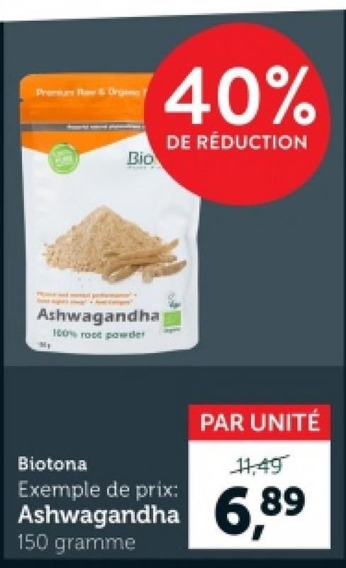 Premium Raw & Organ
Bio
40%
DE RÉDUCTION
Ashwagandha
100% root powder
PAR UNITÉ
11,49
Biotona
Exemple de prix:
Ashwagandha 6,89
150 gramme