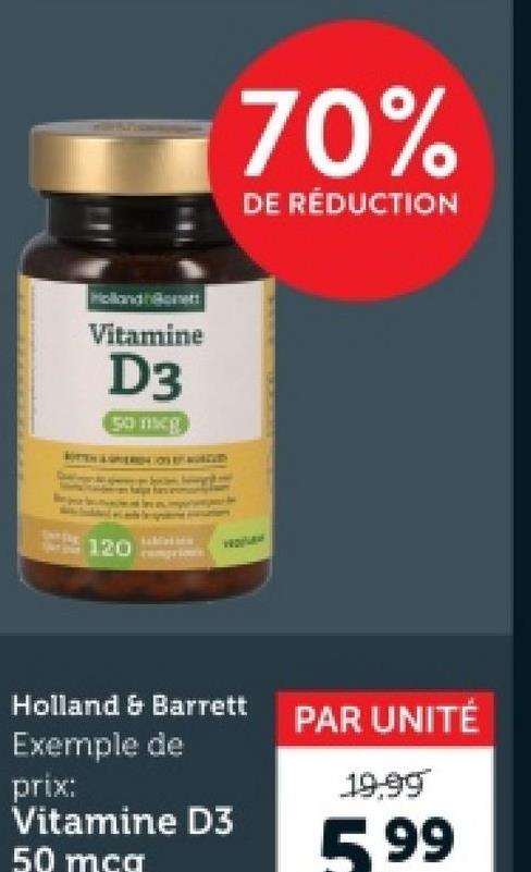 Holland Bonett
Vitamine
D3
50 mcg
70%
DE RÉDUCTION
120
VEDFLAN
Holland & Barrett
Exemple de
prix:
Vitamine D3
50 mcg
PAR UNITÉ
19.99
599