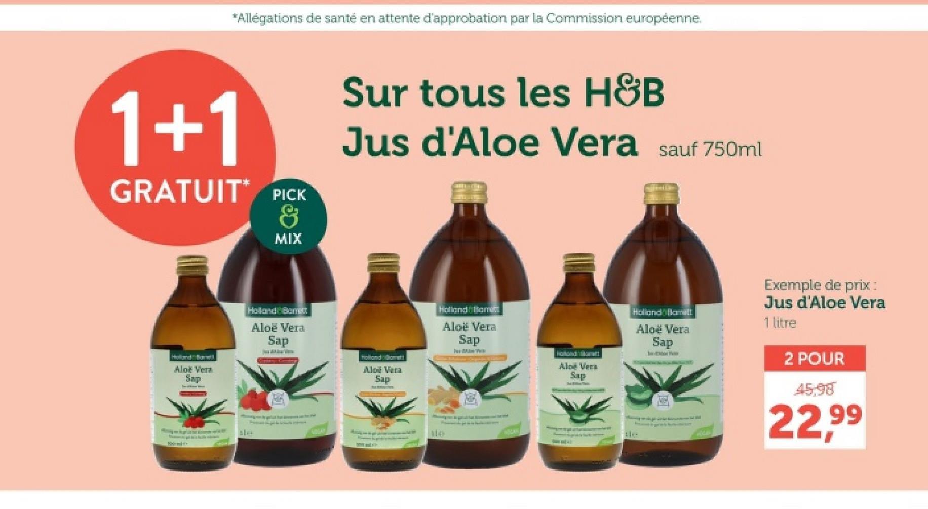 *Allégations de santé en attente d'approbation par la Commission européenne.
1+1
GRATUIT PICK
&
MIX
Sur tous les H&B
Jus d'Aloe Vera sauf 750ml
Aloe Vera
Sap
Holland Barrett
Aloë Vera
Sap
Aloe Vera
Sap
Holland Bamet
Aloë Vera
Sap
Sex Above Prik
Holland Borett
Aloe Vera
Sap
114
Holland Bamett
Aloe Vera
Sap
Exemple de prix :
Jus d'Aloe Vera
1 litre
2 POUR
45,98
22,99