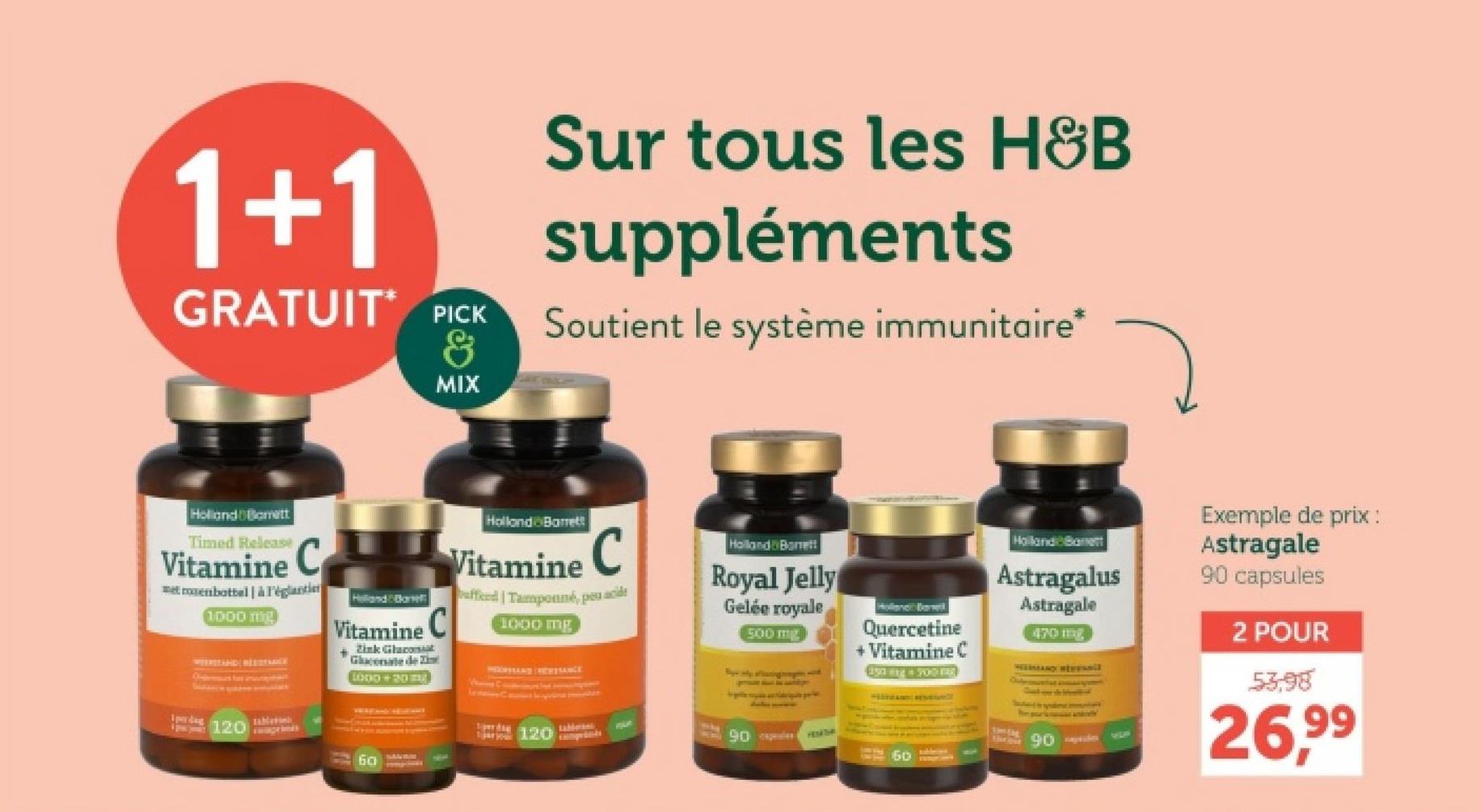 1+1
GRATUIT PICK
&
MIX
Sur tous les H&B
suppléments
Soutient le système immunitaire*
Holland Bamett
Timed Release
Vitamine C
met rosenbottal à l'églanti
1000 mg
Vitamine C
Zink Glo
Gluconate de
LOOD 20
Spardag
120
60-
Holland Barrett
Vitamine C
affeed | Tamponné, peu acide
1000 mg
Spordi
taMwant
120
Holland Bone!
Royal Jelly
Gelée royale
500 mg
Holland Barse
Quercetine
+ Vitamine C
Eyning 700 mg
Holland Banett
Astragalus
Astragale
470mg
90
60
Exemple de prix :
Astragale
90 capsules
2 POUR
53,98
26,99