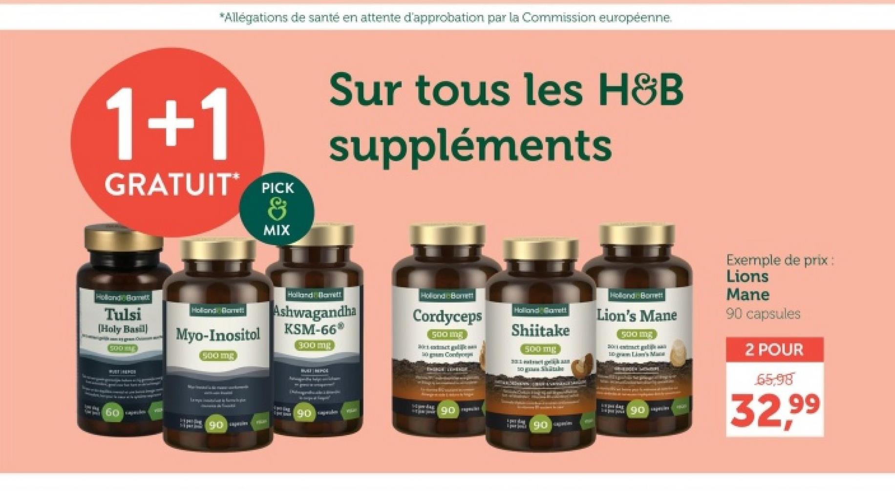 *Allégations de santé en attente d'approbation par la Commission européenne.
1+1
GRATUIT PICK
&
MIX
Sur tous les H&B
suppléments
Holland Bamett
Tulsi
[Holy Basil
500
Holland Garrett
Myo-Inositol
Holland Barrett
Ashwagandha
KSM-66*
Holland Barrett
Cordyceps
500 mg
300 mg
500 mg
Cont
Exemple de prix :
Lions
Holland Garrett
Shiitake
Holland Borrett
Lion's Mane
500 g
500 mg
10 gram Lion's Mane
tog Shib
Tep sodas
90
Mane
90 capsules
2 POUR
65,98
32,99
Spilling
90 pr
90
90
90