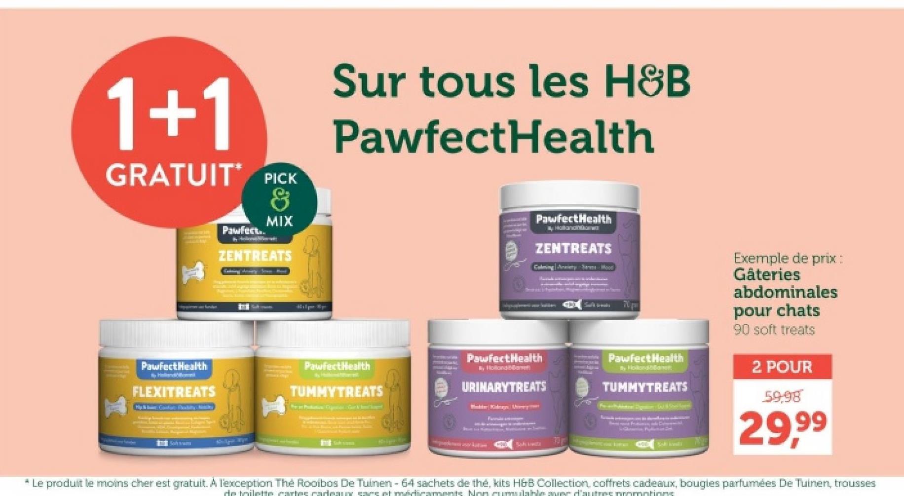 1+1
GRATUIT PICK
Pawfect..
By Ho
&
MIX
ZENTREATS
Sur tous les H&B
PawfectHealth
PawfectHealth
Hollanon&Gw
ZENTREATS
Calming Jay Sarana Mood
Pawfect Health
By HollandhawT
TUMMYTREATS
Soki konsili
Exemple de prix :
Gåteries
abdominales
pour chats
90 soft treats
2 POUR
59-98
29,99
- Pawfect Health
PawfectHealth
FLEXITREATS
PawfectHealth
By Hollonaba
TUMMYTREATS
URINARYTREATS
S
* Le produit le moins cher est gratuit. A l'exception The Rooibos De Tuinen - 64 sachets de thé, kits H&B Collection, coffrets cadeaux, bougies parfumées De Tuinen, trousses
de toilette cartes cadeaux sans et médicaments Non cumulable avec d'autres promotions