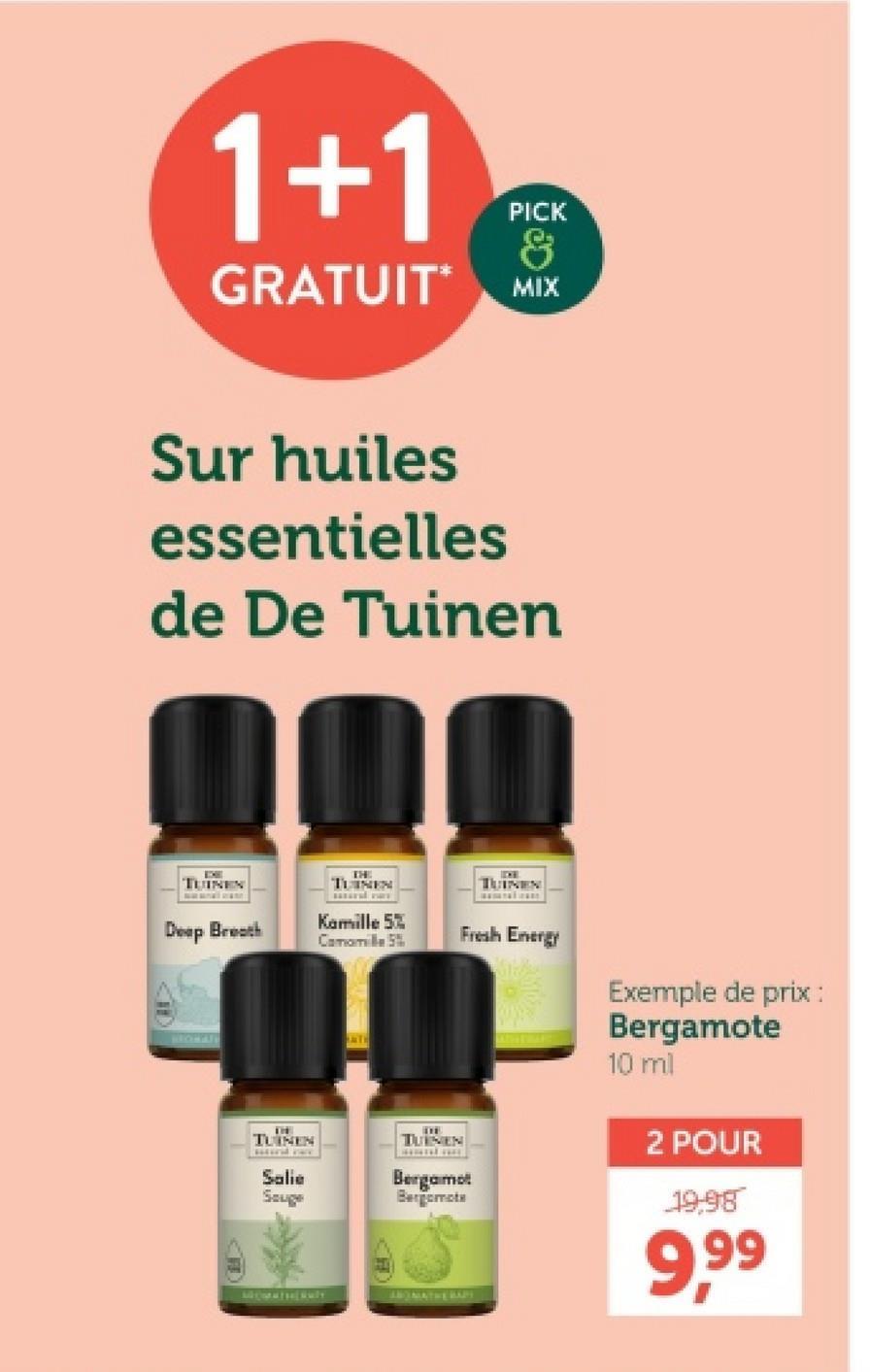 1+1
GRATUIT*
PICK
&
MIX
Sur huiles
essentielles
de De Tuinen
TUINEN
THE
TUINEN
IDE
TUINEN
Deep Breath
Kamille 5%
Camomille 5%
THE
TUINEN
wwwww ww
Salie
Souge
TUINEN
Fresh Energy
Bergamot
Bergomote
MATHERAPY
Exemple de prix :
Bergamote
10 ml
2 POUR
19,98
9,99