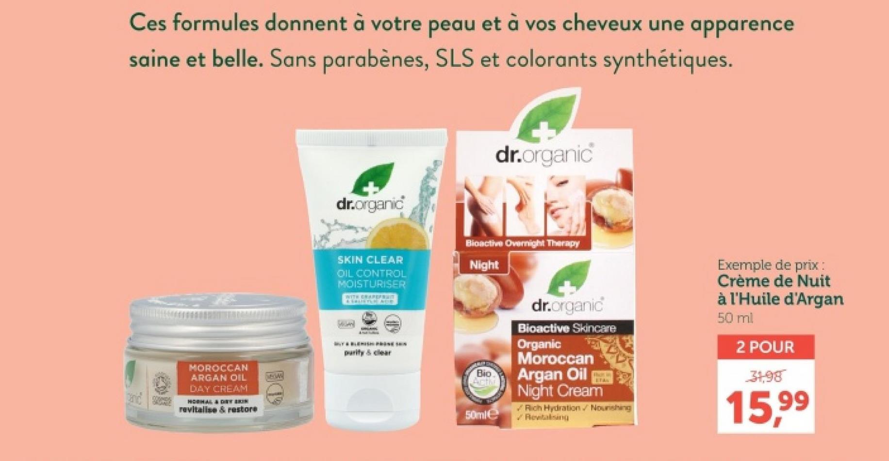 Ces formules donnent à votre peau et à vos cheveux une apparence
saine et belle. Sans parabènes, SLS et colorants synthétiques.
dr.organic
dr.organic
SKIN CLEAR
OIL CONTROL
MOISTURISER
WITH GRAPEFRUIT
Bioactive Overnight Therapy
Night
purity & clear
MOROCCAN
ARGAN OIL
MAGAN
DAY CREAM
HORMAL & DET BRIN
revitalise & restore
Bio
Act
50ml
dr.organic
Bioactive Skincare
Organic
Moroccan
Argan Oil
Night Cream
Rich Hydration. Noushing
Rewitalising
Exemple de prix :
Crème de Nuit
à l'Huile d'Argan
50 ml
2 POUR
31,98
15,99