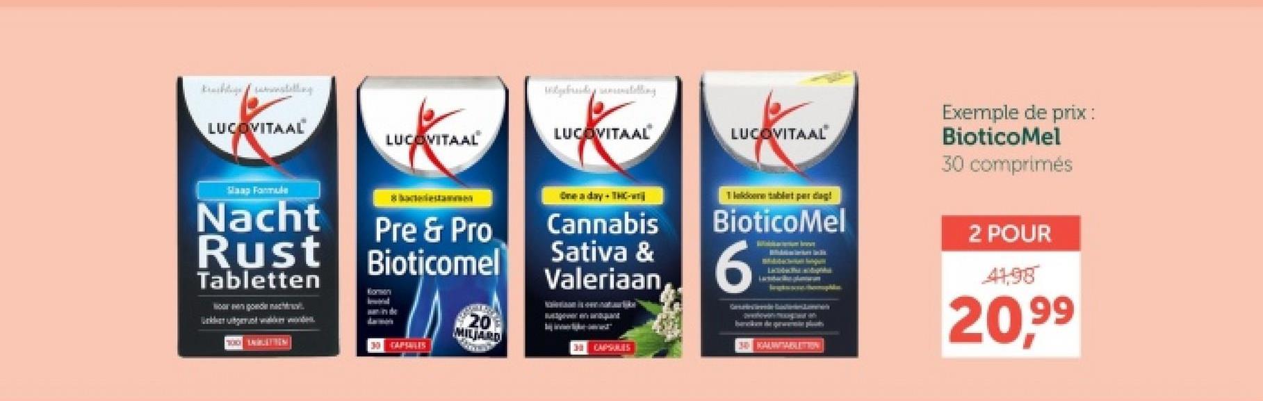 LUCOVITAAL
Slaap Formule
Nacht
Rust
Tabletten
LUCOVITAAL
Pre & Pro
Bioticomel
CAPTALES
20
MILJARD
Wybrid telling
LUCOVITAAL
LUCOVITAAL
One day + THC-
Cannabis
Sativa &
Valeriaan
CAPSULES
Tlak tablet per dag!
BioticoMel
6
Exemple de prix:
BioticoMel
30 comprimés
KAUWABLETION
2 POUR
41,98
20,99