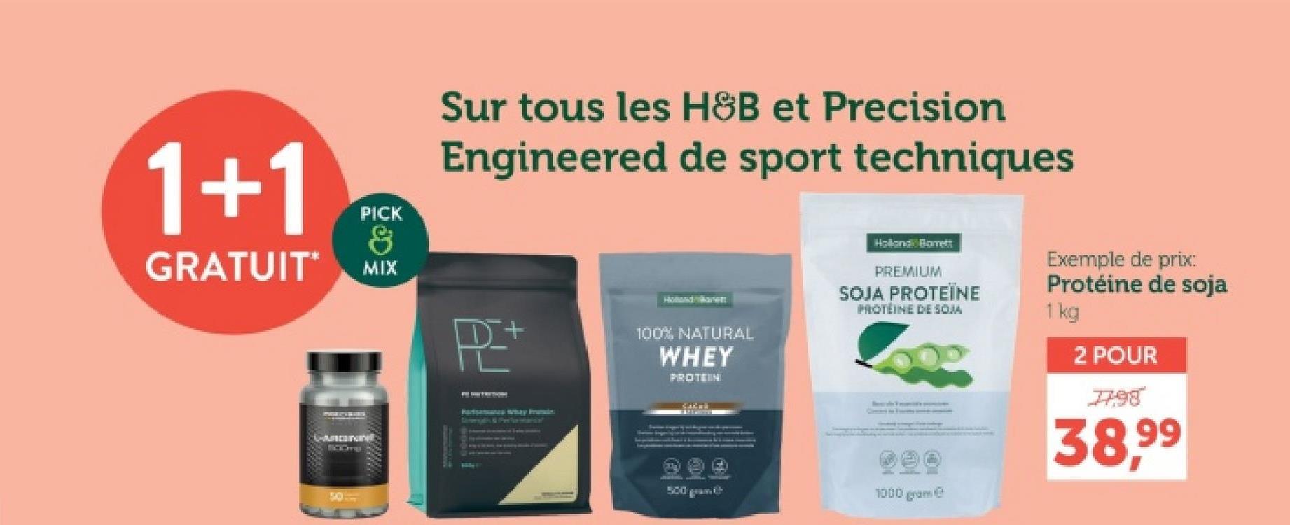 Sur tous les H&B et Precision
Engineered de sport techniques
1+1
PICK
&
GRATUIT MIX
P+
50
Forsmans why Prin
Hollande
100% NATURAL
WHEY
PROTEIN
Holland Barrett
PREMIUM
SOJA PROTEÏNE
PROTEINE DE SOJA
Exemple de prix:
Protéine de soja
1 kg
2 POUR
1798
38.99
500 gram
1000 gram