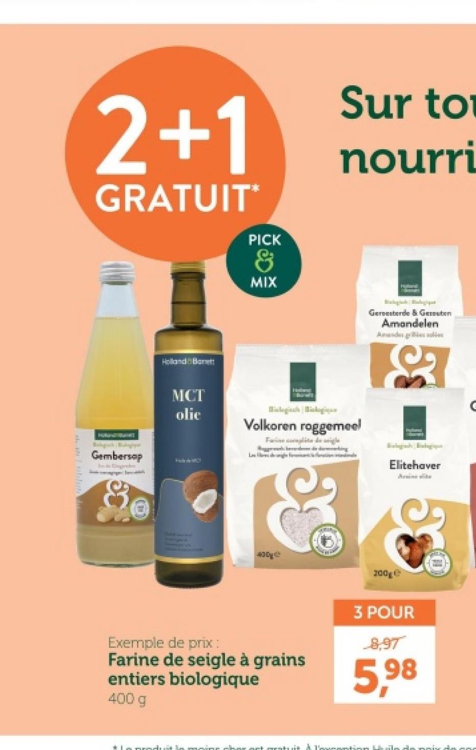 2+1
GRATUIT*
PICK
&
MIX
Sur to
nourri
Hatuni
Holland Bat
MCT
olic
Holist
Volkoren roggemeel
Farine lite
Haligach Balagh
Gembersop
Gingembre
&
Hubs MCY
400g
200ge
Gersterde & Guten
Amandelen
Ander gelden
se
Elitehaver
Aratne sike
Exemple de prix :
Farine de seigle à grains
entiers biologique
400 g
3 POUR
8,97
5,98