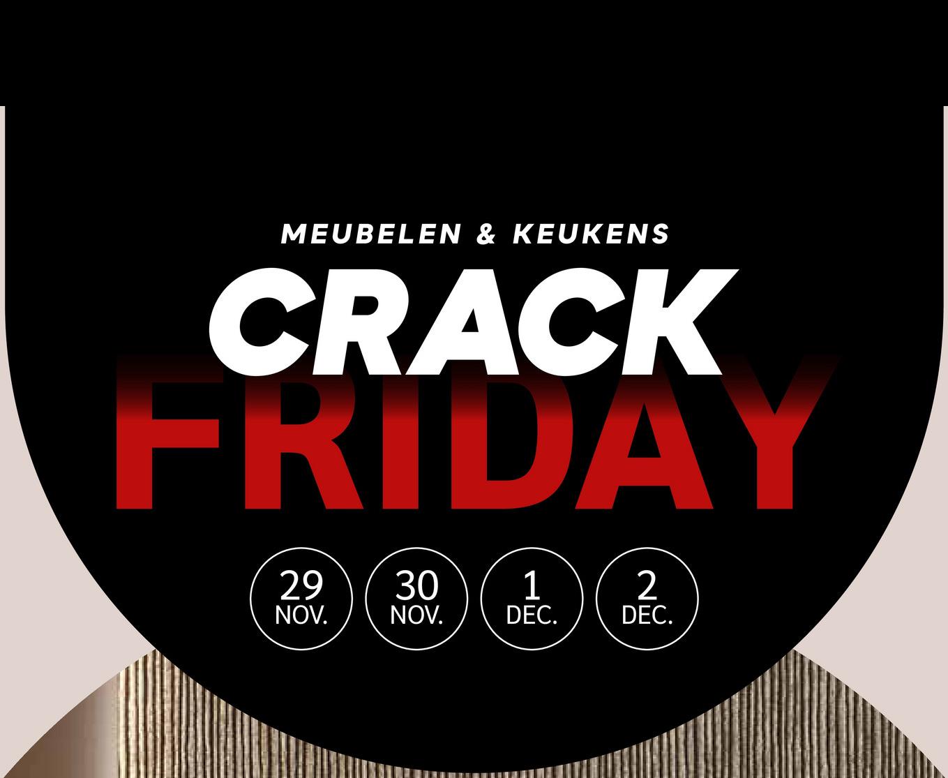 MEUBELEN & KEUKENS
CRACK
FRIDAY
29 30
1
2
NOV.
NOV.
DEC.
DEC.