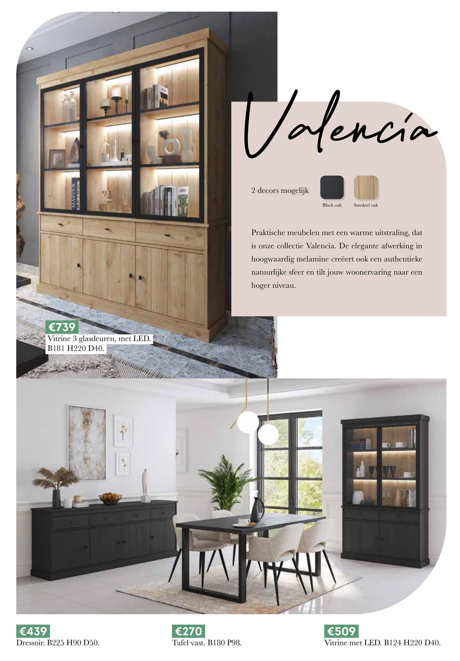 MASTER
€739
Vitrine 3 glasdeuren, met LED.
B181 H220 D40.
Valencia
2 decors mogelijk
Black oak
Smoked oak
Praktische meubelen met een warme uitstraling, dat
is onze collectie Valencia. De elegante afwerking in
hoogwaardig melamine creëert ook een authentieke
natuurlijke sfeer en tilt jouw woonervaring naar een
hoger niveau.
€439
€270
€509
Dressoir. B225 H90 D50.
Tafel vast. B180 P98.
Vitrine met LED. B124 H220 D40.