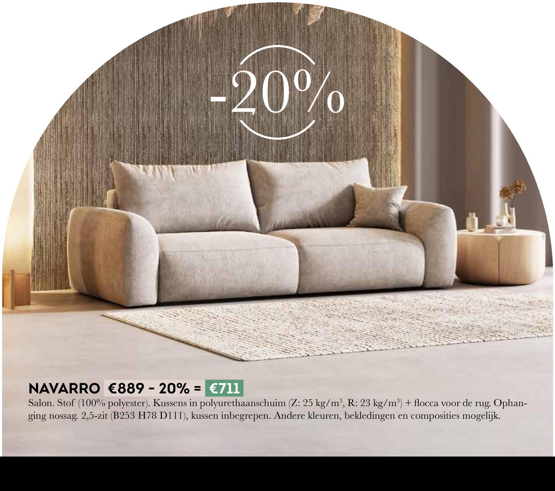 -20%
NAVARRO €889 - 20% = €711
Salon. Stof (100% polyester). Kussens in polyurethaanschuim (Z: 25 kg/m³, R: 23 kg/m³) + flocca voor de rug. Ophan-
ging nossag. 2,5-zit (B253 H78 D111), kussen inbegrepen. Andere kleuren, bekledingen en composities mogelijk.