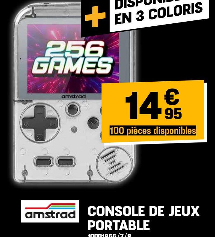 +
256
GAMES
+
amstrad
EN 3 COLORIS
14€
95
100 pièces disponibles
amstrad
CONSOLE DE JEUX
PORTABLE
10001866/7/8