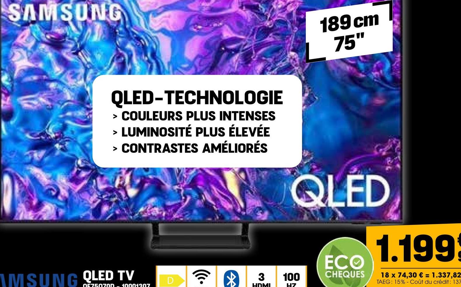 SAMSUNG
189 cm
75"
QLED-TECHNOLOGIE
> COULEURS PLUS INTENSES
› LUMINOSITÉ PLUS ÉLEVÉE
› CONTRASTES AMÉLIORÉS
AMSUNG QLED TV
0575070010001307
D
*
QLED
ECO
3 100
CHEQUES
HDMI
HZ
1.199
18 x 74,30 € = 1.337,82
TAEG: 15% Coût du crédit: 137