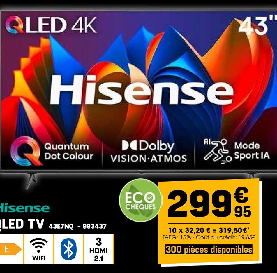 QLED 4K
Hisense
43"
Quantum
Dolby
Al
Dot Colour
VISION ATMOS
Hisense
LED TV 43E7NQ-993437
E
WIFI
*
3
HDMI
2.1
Mode
Sport IA
ECO
CHEQUES
29995
10 x 32,20 € = 319,50 €*
TAEG: 15% Coût du crédit: 19,65€
300 pièces disponibles