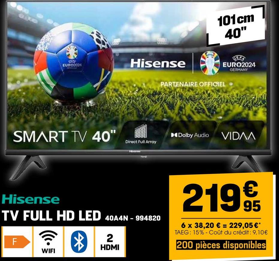 9140
EURO2024
Hisense
SMART TV 40"
Direct Full Array
Hisense
101cm
40"
EURO2024
GERMANY
PARTENAIRE OFFICIEL
Dolby Audio VIDAA
Hisense
TV FULL HD LED 40A4N-994820
LL
F
*
WIFI
2
HDMI
219€€
95
6 x 38,20 € = 229,05 €*
TAEG: 15% Coût du crédit: 9,10€
200 pièces disponibles