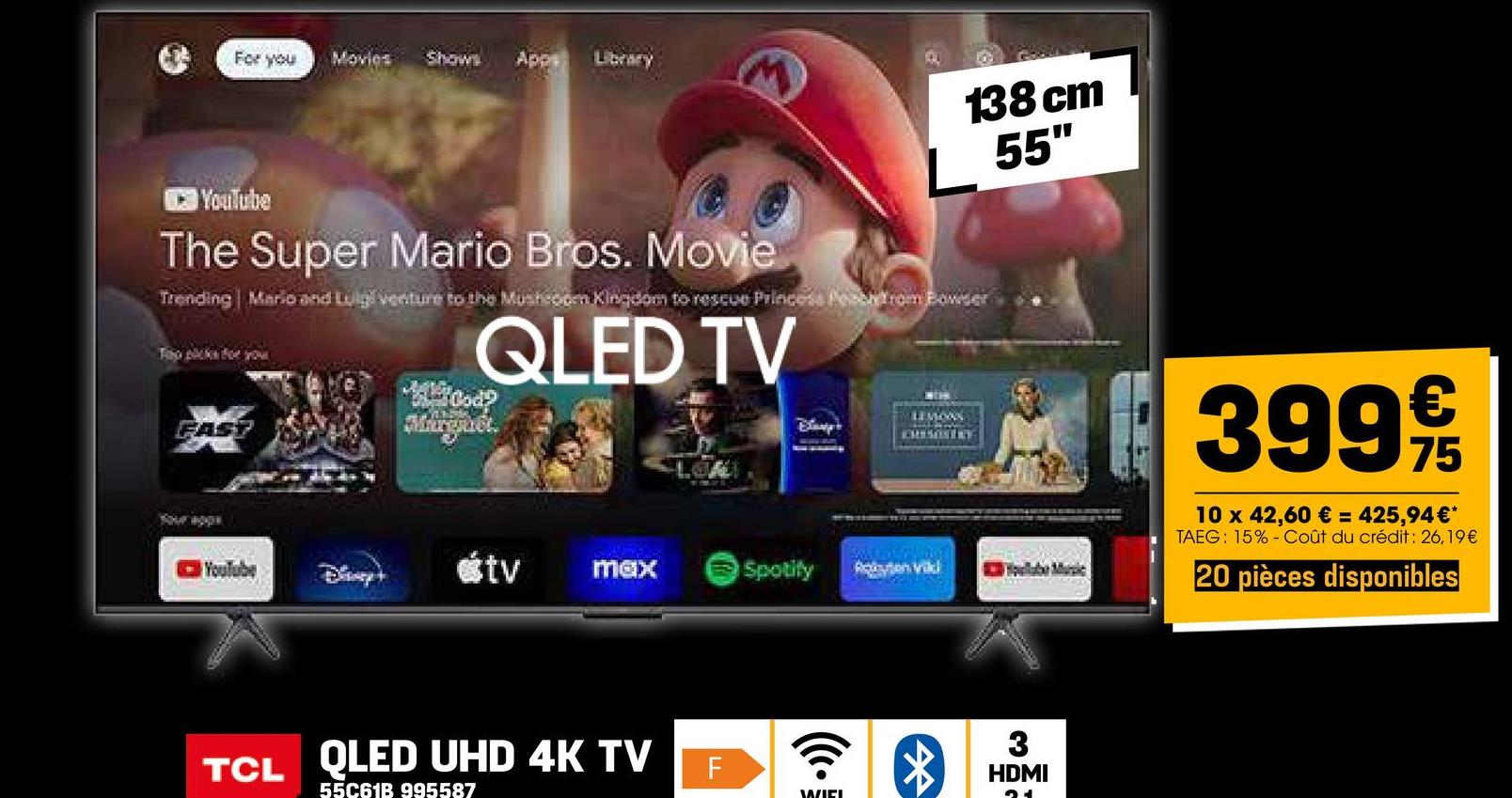 For you
Movies
Shows Apps Library
YouTube
The Super Mario Bros. Movie
138 cm
L 55"
Trending Mario and Luigi venture to the Mushroom Kingdom to rescue Princess Pesca from Bowser
To picks for you
QLED TV
FAST
Your apps
Mood?
Murguél.
Examp
CHISOSTRE
YouTube
@tv
max
Spotify
Robe vid
QLED UHD 4K TV
TCL
55C61B 995587
F
WIEL
HDMI
M²
€
399 9/19
75
10 x 42,60 € = 425,94€*
TAEG: 15% Coût du crédit : 26,19€
20 pièces disponibles