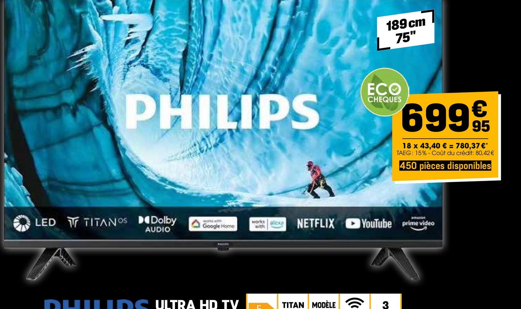 PHILIPS
LED TITANOS Dolby
works with
AUDIO
189 cm
L 75"
ECO
CHEQUES
69995
18 x 43,40 € = 780,37 €*
TAEG: 15% Coût du crédit: 80,42 €
450 pièces disponibles
Google Home
works alexa NETFLIX YouTube prime video
with
QUILIDS ULTRA HD TV
Ε
TITAN MODÈLE
(
3