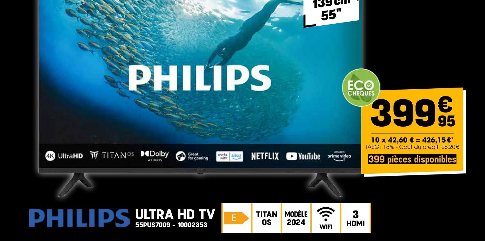 PHILIPS
L 55"
4K UltraHD TITANOS Dolby
ATMOS
Great
for gaming
works alexa
with
amazon
ECO
CHEQUES
NETFLIX YouTube prime video
3999€/t
95
10 x 42,60 € = 426,15€*
TAEG: 15% Coût du crédit: 26,20€
399 pièces disponibles
PHILIPS ULTRA HD TV
55PUS7009 - 10002353
TITAN MODÈLE
E
OS
2024
3
HDMI
WIFI