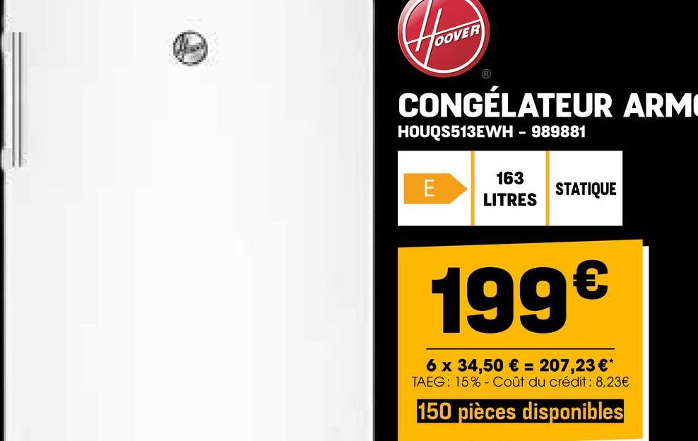 HOOVER
CONGÉLATEUR ARM
HOUQS513EWH - 989881
163
E
STATIQUE
LITRES
199€
6 x 34,50 € = 207,23 €*
TAEG: 15% Coût du crédit : 8,23€
150 pièces disponibles